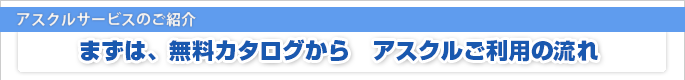 アスクルサービスのご紹介 まずは、無料カタログから　アスクルご利用の流れ